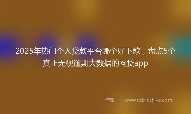 2025年热门个人贷款平台哪个好下款，盘点5个真正无视逾期大数据的网贷app