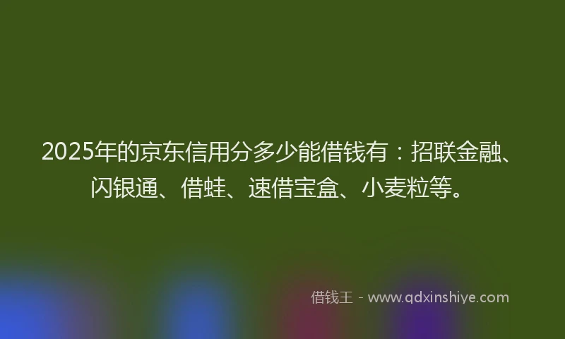 2025年的京东信用分多少能借钱有：招联金融、闪银通、借蛙、速借宝盒、小麦粒等。
