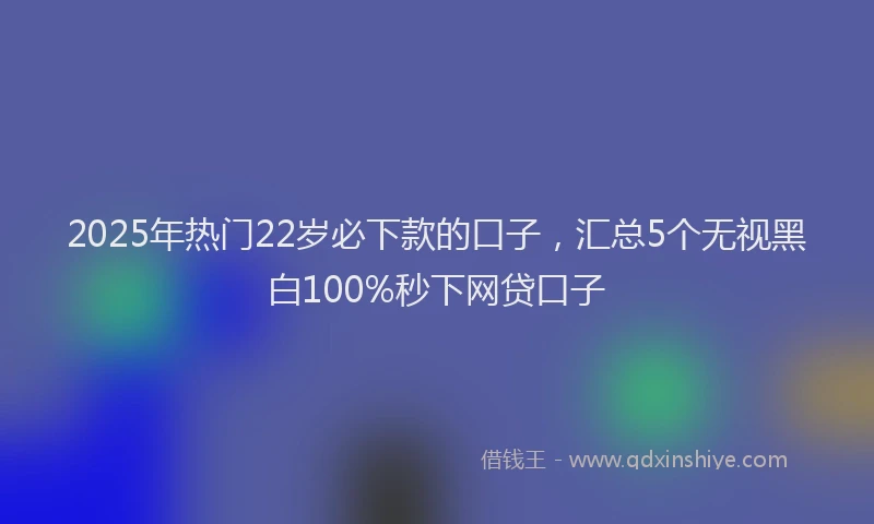 2025年热门22岁必下款的口子，汇总5个无视黑白100%秒下网贷口子