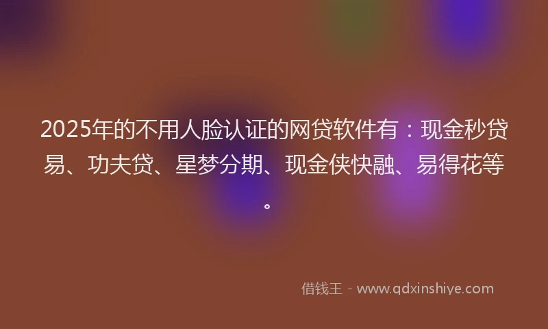 2025年的不用人脸认证的网贷软件有:现金秒贷易、功夫贷、星梦分期、现金侠快融、易得花等。