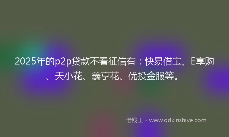 2025年的p2p贷款不看征信有：快易借宝、E享购、天小花、鑫享花、优投金服等。