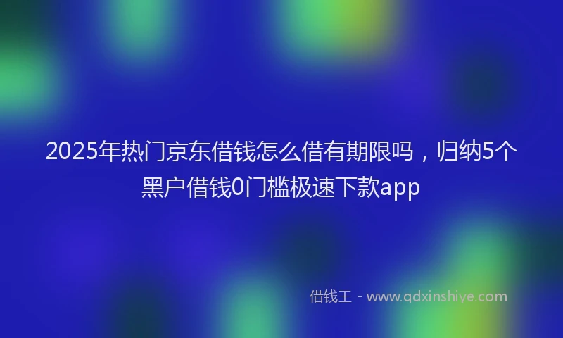 2025年热门京东借钱怎么借有期限吗，归纳5个黑户借钱0门槛极速下款app