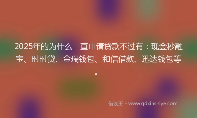 2025年的为什么一直申请贷款不过有：现金秒融宝、时时贷、金瑞钱包、和信借款、迅达钱包等。