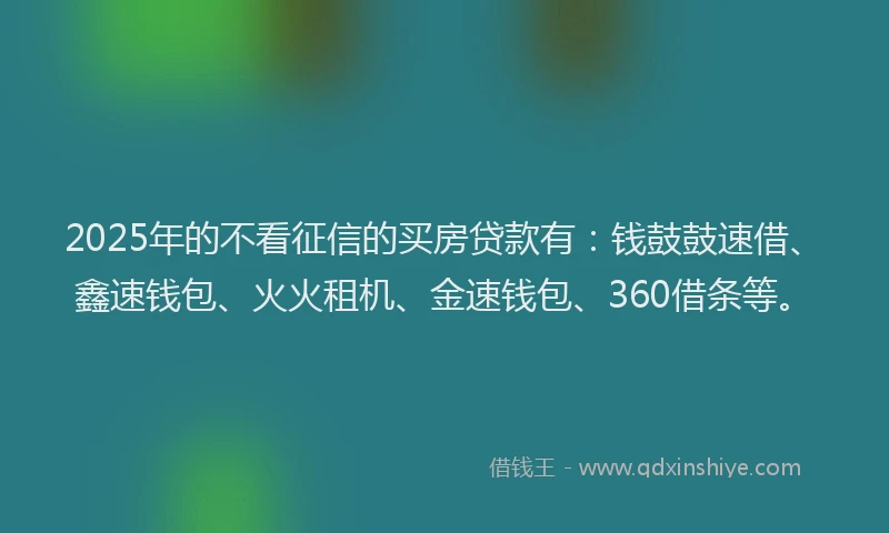 2025年的不看征信的买房贷款有：钱鼓鼓速借、鑫速钱包、火火租机、金速钱包、360借条等。