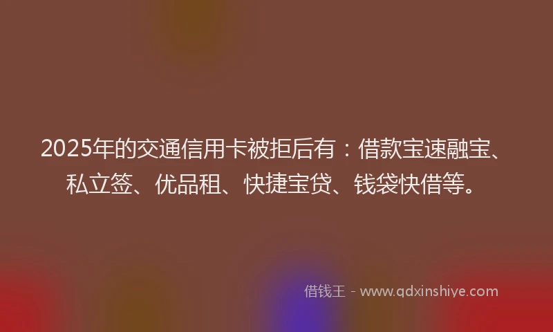 2025年的交通信用卡被拒后有：借款宝速融宝、私立签、优品租、快捷宝贷、钱袋快借等。