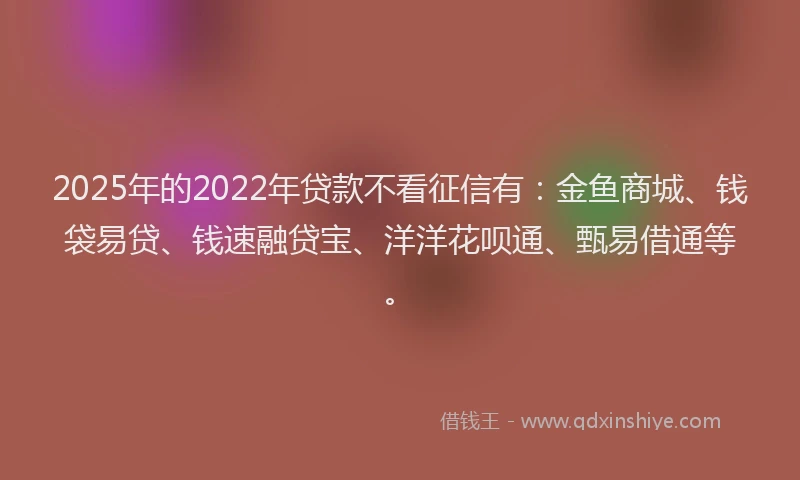 2025年的2022年贷款不看征信有：金鱼商城、钱袋易贷、钱速融贷宝、洋洋花呗通、甄易借通等。