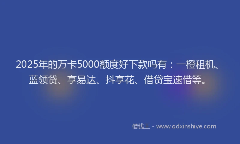 2025年的万卡5000额度好下款吗有：一橙租机、蓝领贷、享易达、抖享花、借贷宝速借等。