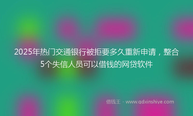 2025年热门交通银行被拒要多久重新申请，整合5个失信人员可以借钱的网贷软件