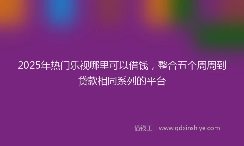 2025年热门乐视哪里可以借钱，整合五个周周到贷款相同系列的平台