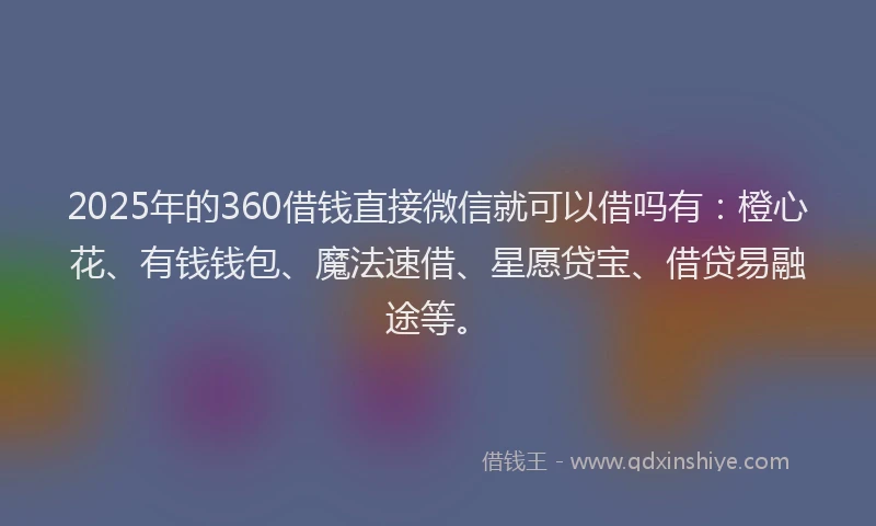 2025年的360借钱直接微信就可以借吗有：橙心花、有钱钱包、魔法速借、星愿贷宝、借贷易融途等。