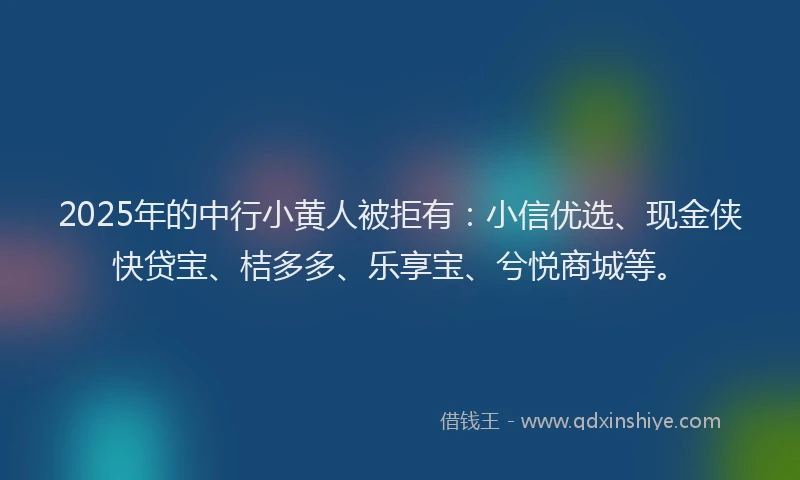 2025年的中行小黄人被拒有：小信优选、现金侠快贷宝、桔多多、乐享宝、兮悦商城等。