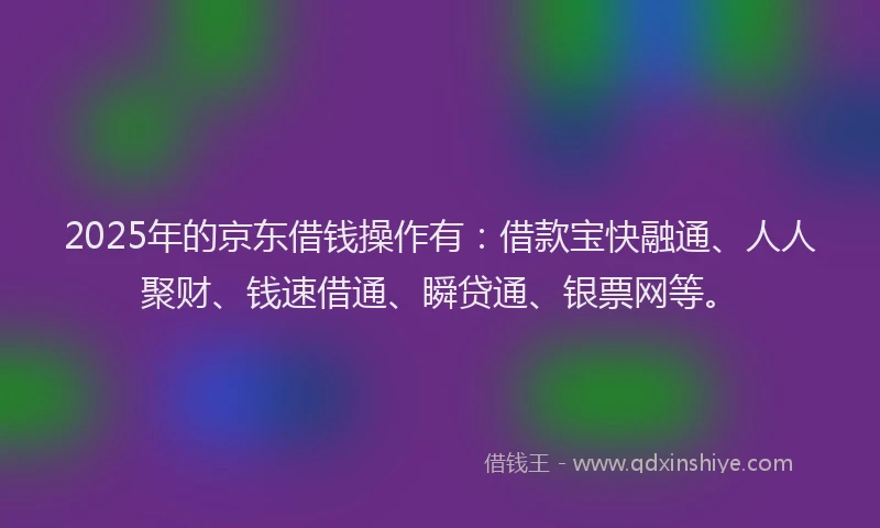2025年的京东借钱操作有：借款宝快融通、人人聚财、钱速借通、瞬贷通、银票网等。