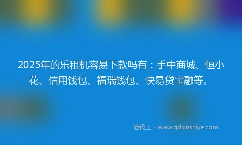 2025年的乐租机容易下款吗有：手中商城、恒小花、信用钱包、福瑞钱包、快易贷宝融等。