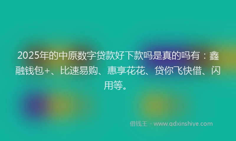 2025年的中原数字贷款好下款吗是真的吗有：鑫融钱包+、比速易购、惠享花花、贷你飞快借、闪用等。