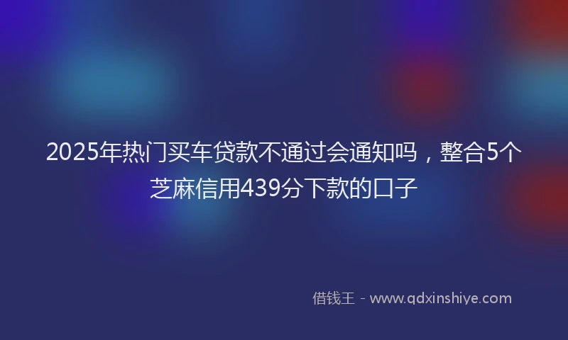 2025年热门买车贷款不通过会通知吗，整合5个芝麻信用439分下款的口子