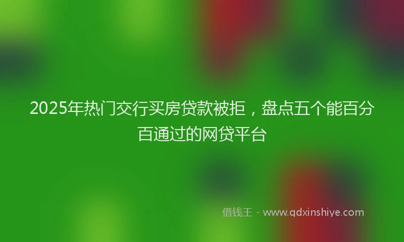 2025年热门交行买房贷款被拒，盘点五个能百分百通过的网贷平台