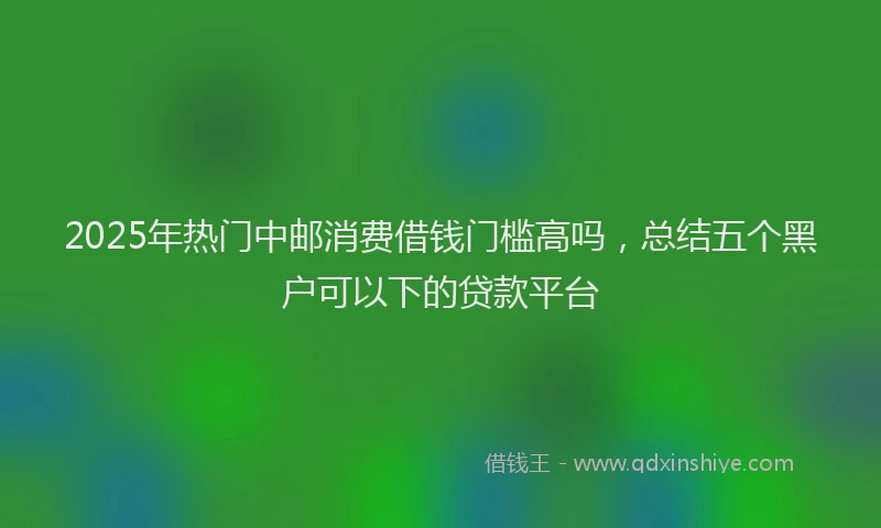 2025年热门中邮消费借钱门槛高吗，总结五个黑户可以下的贷款平台