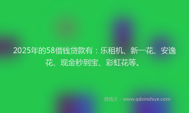 2025年的58借钱贷款有：乐租机、新一花、安逸花、现金秒到宝、彩虹花等。