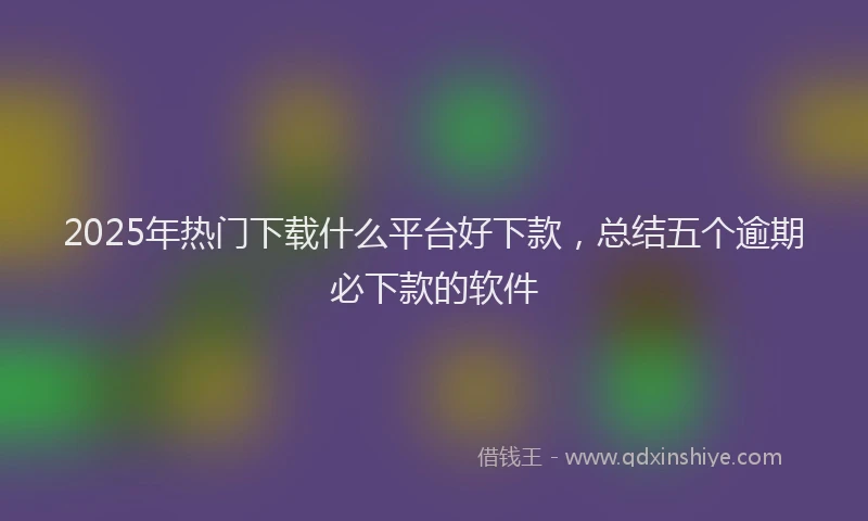 2025年热门下载什么平台好下款，总结五个逾期必下款的软件