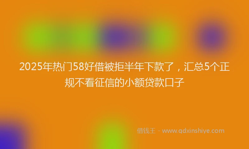 2025年热门58好借被拒半年下款了，汇总5个正规不看征信的小额贷款口子