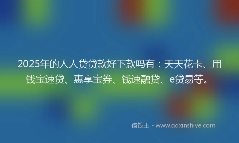 2025年的人人贷贷款好下款吗有：天天花卡、用钱宝速贷、惠享宝券、钱速融贷、e贷易等。