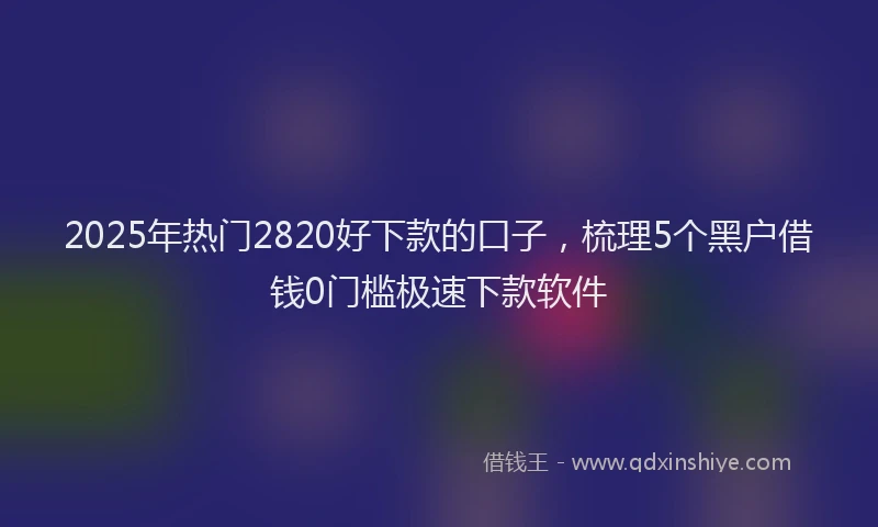 2025年热门2820好下款的口子，梳理5个黑户借钱0门槛极速下款软件