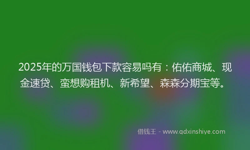 2025年的万国钱包下款容易吗有：佑佑商城、现金速贷、蛮想购租机、新希望、森森分期宝等。