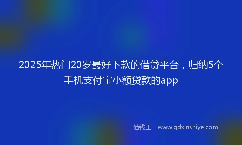 2025年热门20岁最好下款的借贷平台，归纳5个手机支付宝小额贷款的app