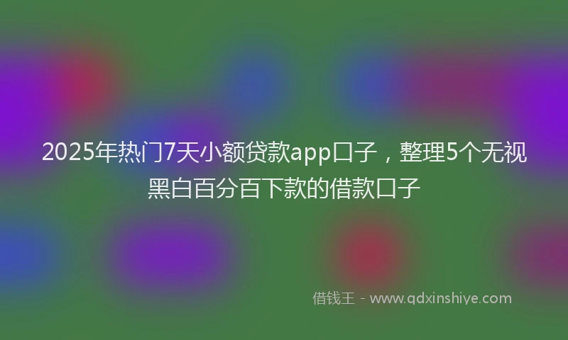 2025年热门7天小额贷款app口子，整理5个无视黑白百分百下款的借款口子