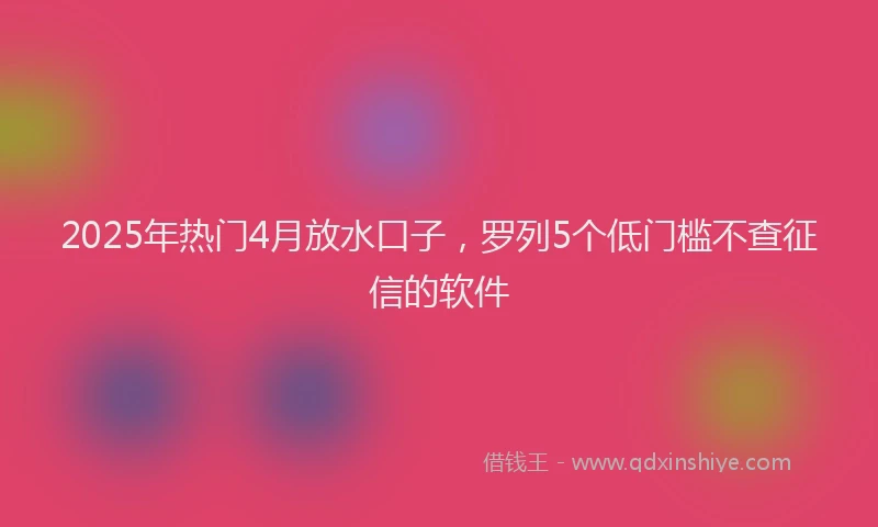2025年热门4月放水口子，罗列5个低门槛不查征信的软件