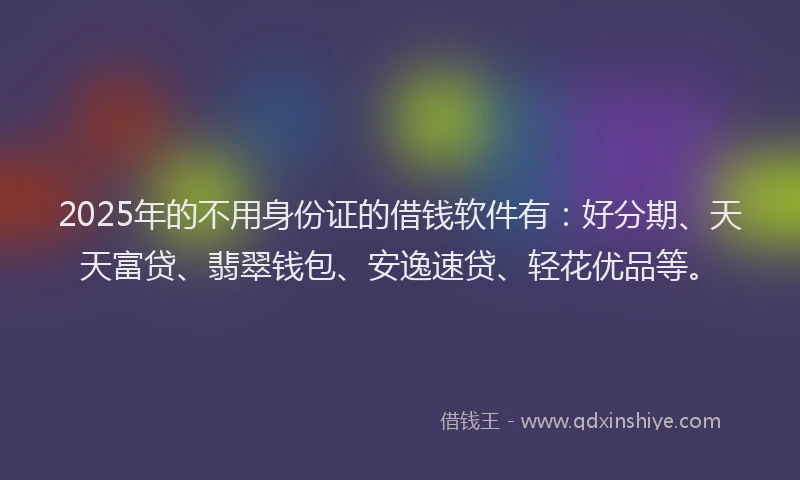 2025年的不用身份证的借钱软件有：好分期、天天富贷、翡翠钱包、安逸速贷、轻花优品等。