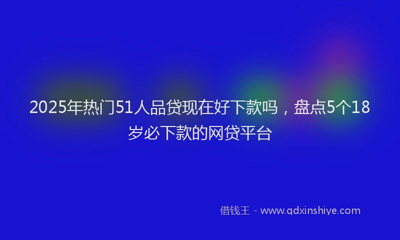 2025年热门51人品贷现在好下款吗，盘点5个18岁必下款的网贷平台