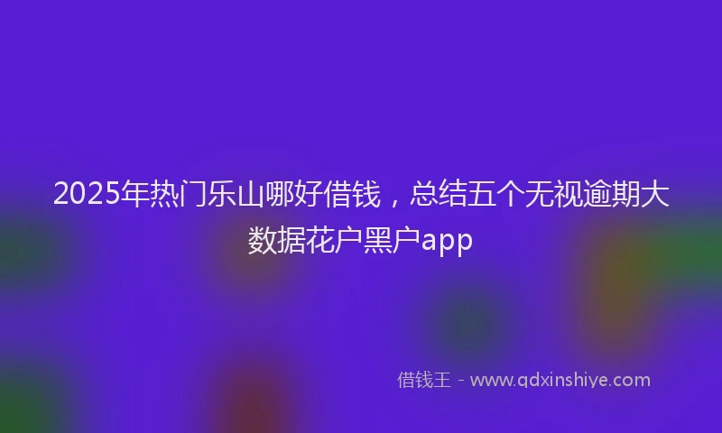 2025年热门乐山哪好借钱，总结五个无视逾期大数据花户黑户app