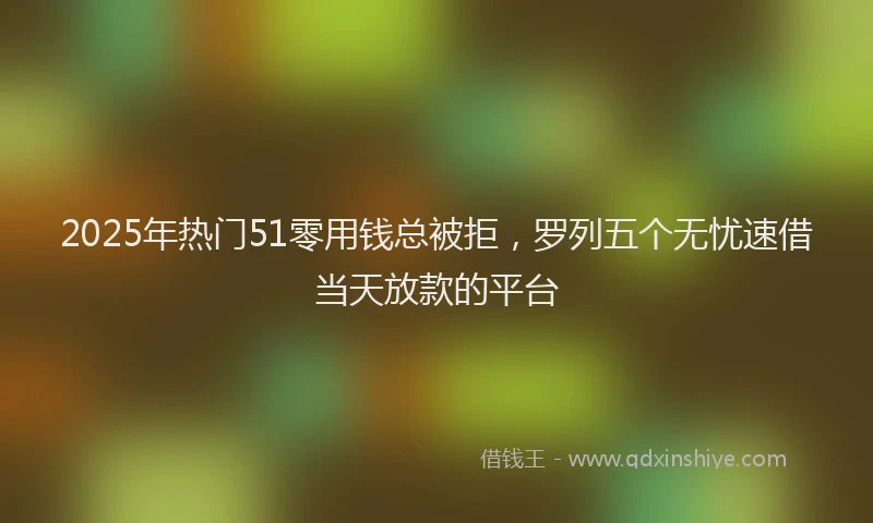 2025年热门51零用钱总被拒，罗列五个无忧速借当天放款的平台