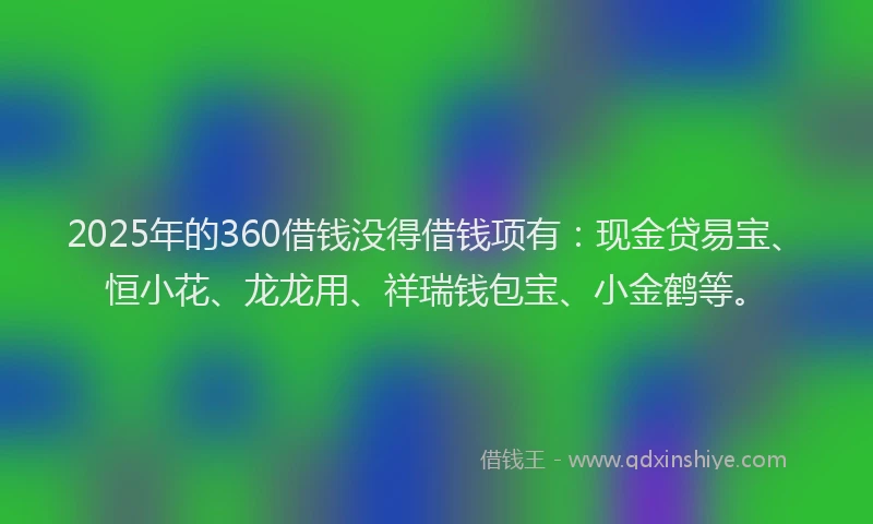 2025年的360借钱没得借钱项有：现金贷易宝、恒小花、龙龙用、祥瑞钱包宝、小金鹤等。