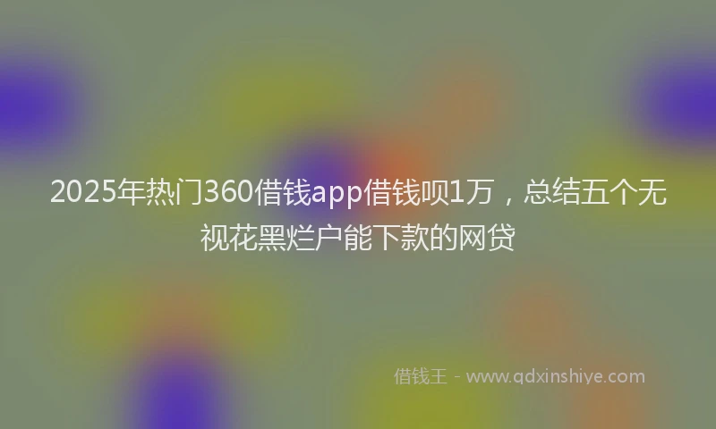 2025年热门360借钱app借钱呗1万，总结五个无视花黑烂户能下款的网贷