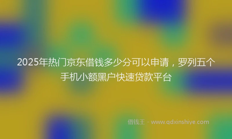 2025年热门京东借钱多少分可以申请，罗列五个手机小额黑户快速贷款平台