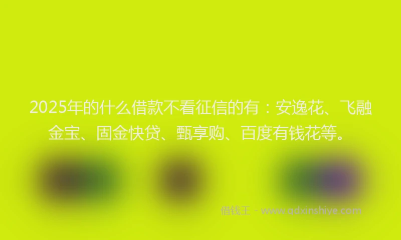 2025年的什么借款不看征信的有：安逸花、飞融金宝、固金快贷、甄享购、百度有钱花等。