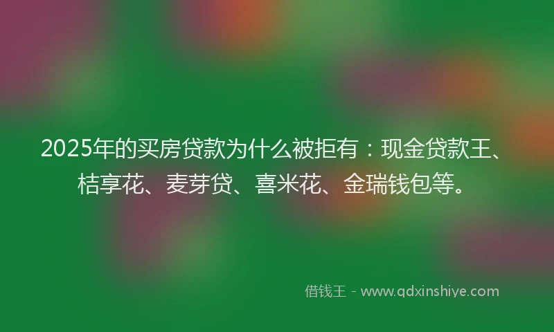 2025年的买房贷款为什么被拒有：现金贷款王、桔享花、麦芽贷、喜米花、金瑞钱包等。