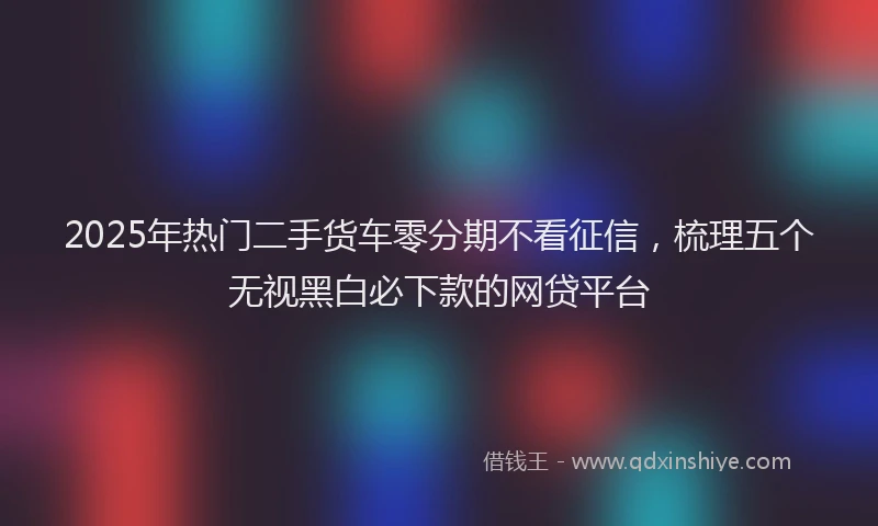 2025年热门二手货车零分期不看征信，梳理五个无视黑白必下款的网贷平台
