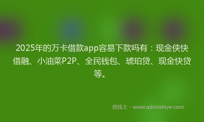 2025年的万卡借款app容易下款吗有：现金侠快借融、小油菜P2P、全民钱包、琥珀贷、现金快贷等。