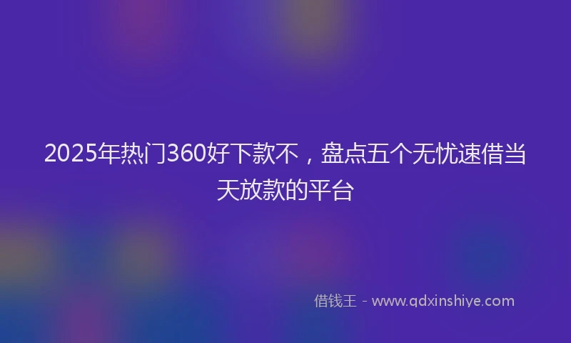 2025年热门360好下款不，盘点五个无忧速借当天放款的平台