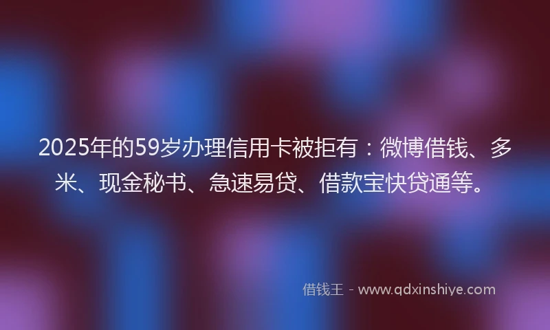 2025年的59岁办理信用卡被拒有：微博借钱、多米、现金秘书、急速易贷、借款宝快贷通等。