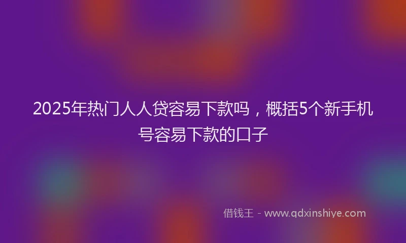 2025年热门人人贷容易下款吗，概括5个新手机号容易下款的口子