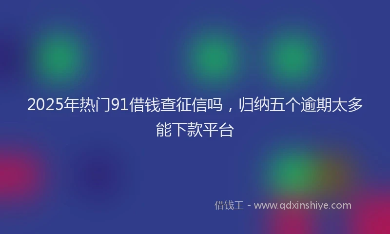 2025年热门91借钱查征信吗，归纳五个逾期太多能下款平台