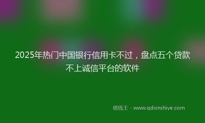2025年热门中国银行信用卡不过，盘点五个贷款不上诚信平台的软件