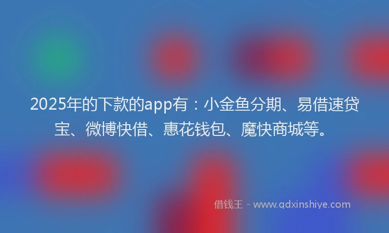 2025年的下款的app有：小金鱼分期、易借速贷宝、微博快借、惠花钱包、魔快商城等。