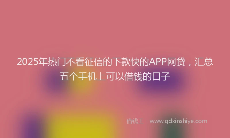 2025年热门不看征信的下款快的APP网贷，汇总五个手机上可以借钱的口子