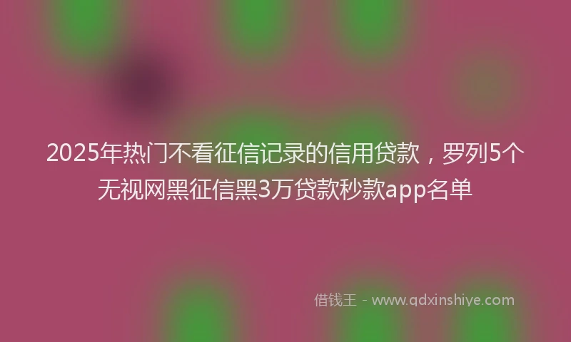 2025年热门不看征信记录的信用贷款，罗列5个无视网黑征信黑3万贷款秒款app名单