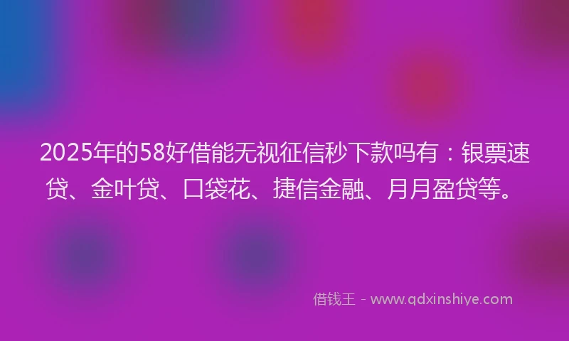 2025年的58好借能无视征信秒下款吗有：银票速贷、金叶贷、口袋花、捷信金融、月月盈贷等。